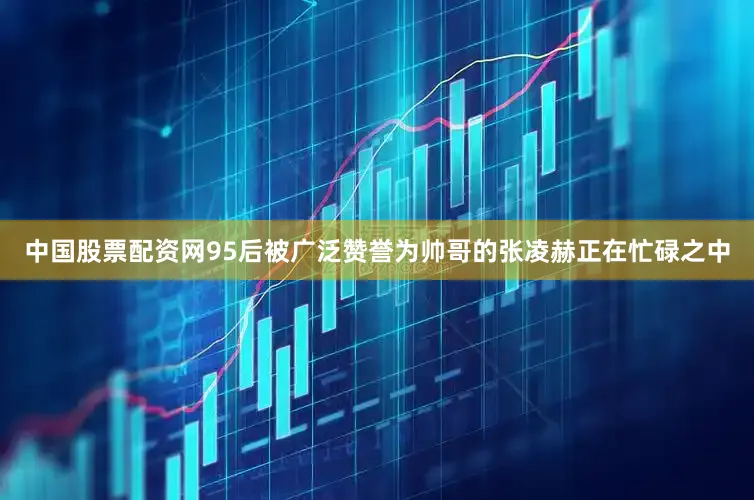 中国股票配资网95后被广泛赞誉为帅哥的张凌赫正在忙碌之中