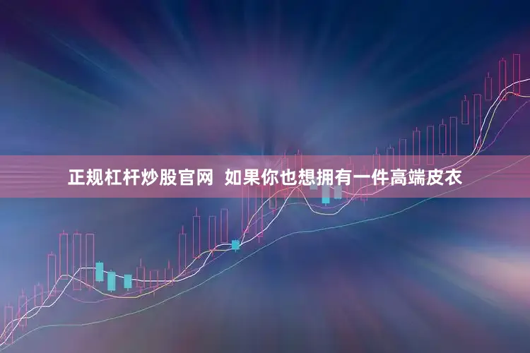 正规杠杆炒股官网  如果你也想拥有一件高端皮衣