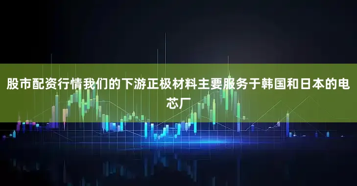 股市配资行情我们的下游正极材料主要服务于韩国和日本的电芯厂