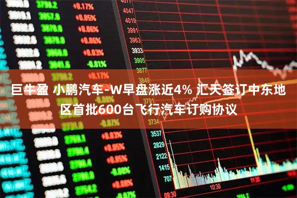巨牛盈 小鹏汽车-W早盘涨近4% 汇天签订中东地区首批600台飞行汽车订购协议