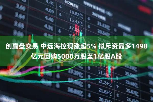 创赢盘交易 中远海控现涨超5% 拟斥资最多1498亿元回购5000万股至1亿股A股