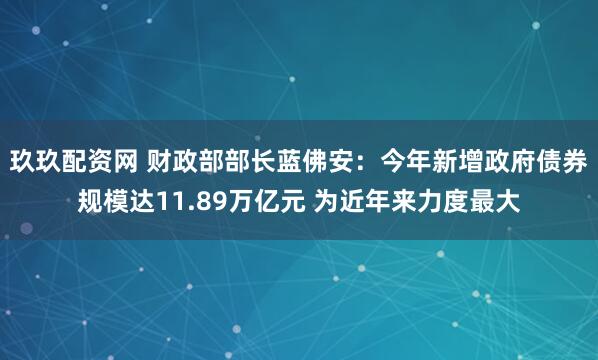 玖玖配资网 财政部部长蓝佛安：今年新增政府债券规模达11.89万亿元 为近年来力度最大