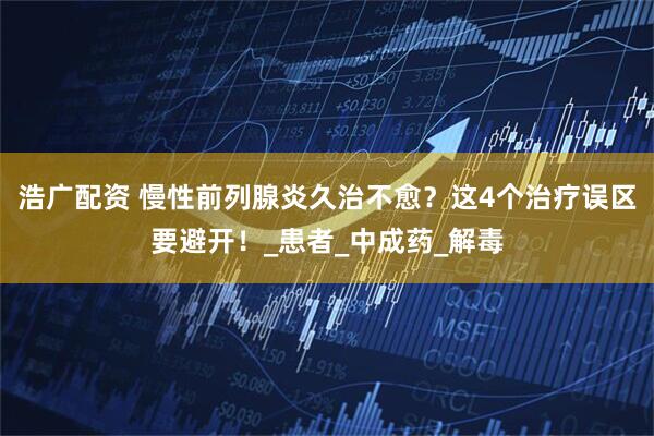 浩广配资 慢性前列腺炎久治不愈?这4个治疗误区要避开!_患者_中成药_解毒