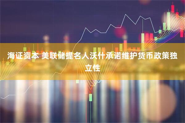 海证资本 美联储提名人沃什承诺维护货币政策独立性