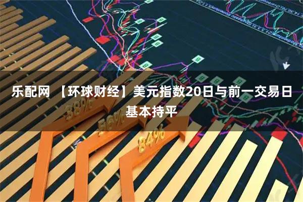 乐配网 【环球财经】美元指数20日与前一交易日基本持平
