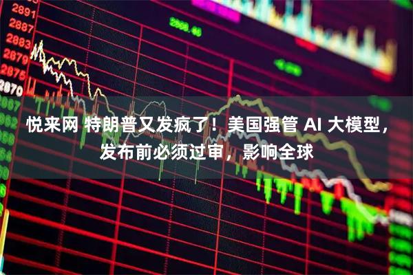 悦来网 特朗普又发疯了！美国强管 AI 大模型，发布前必须过审，影响全球