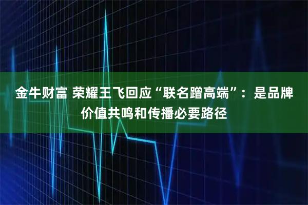 金牛财富 荣耀王飞回应“联名蹭高端”：是品牌价值共鸣和传播必要路径