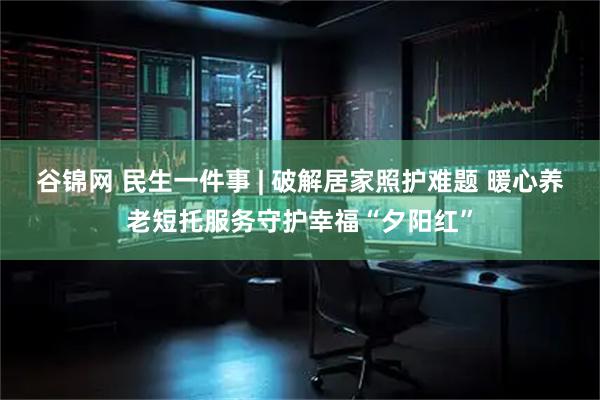 谷锦网 民生一件事 | 破解居家照护难题 暖心养老短托服务守护幸福“夕阳红”