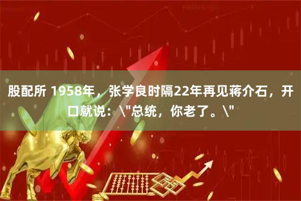 股配所 1958年，张学良时隔22年再见蒋介石，开口就说：