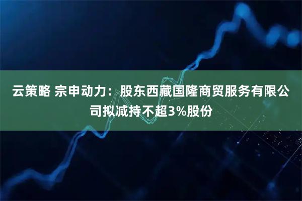 云策略 宗申动力：股东西藏国隆商贸服务有限公司拟减持不超3%股份