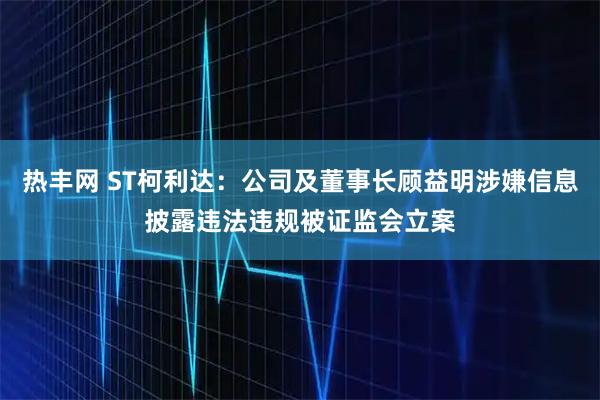 热丰网 ST柯利达：公司及董事长顾益明涉嫌信息披露违法违规被证监会立案