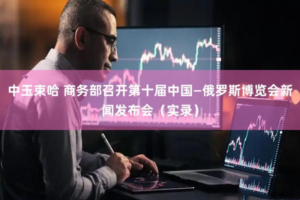 中玉束哈 商务部召开第十届中国—俄罗斯博览会新闻发布会（实录）