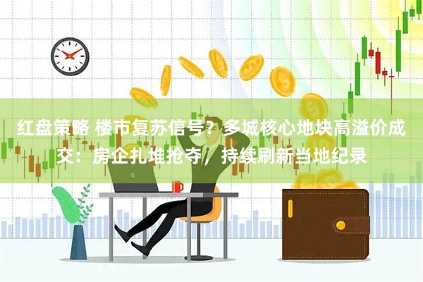 红盘策略 楼市复苏信号？多城核心地块高溢价成交：房企扎堆抢夺，持续刷新当地纪录