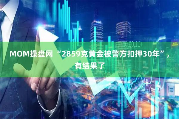 MOM操盘网 “2859克黄金被警方扣押30年”，有结果了