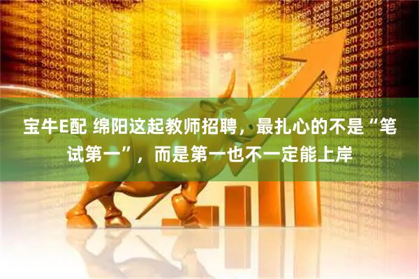宝牛E配 绵阳这起教师招聘，最扎心的不是“笔试第一”，而是第一也不一定能上岸