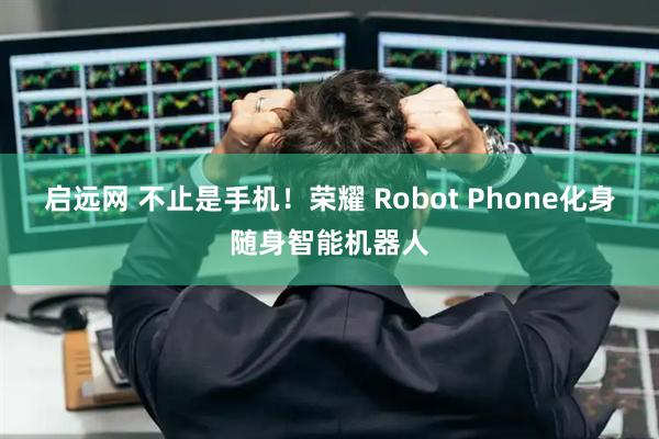 启远网 不止是手机！荣耀 Robot Phone化身随身智能机器人