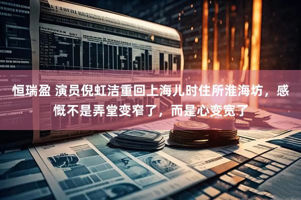 恒瑞盈 演员倪虹洁重回上海儿时住所淮海坊，感慨不是弄堂变窄了，而是心变宽了