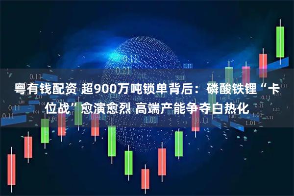 粤有钱配资 超900万吨锁单背后：磷酸铁锂“卡位战”愈演愈烈 高端产能争夺白热化