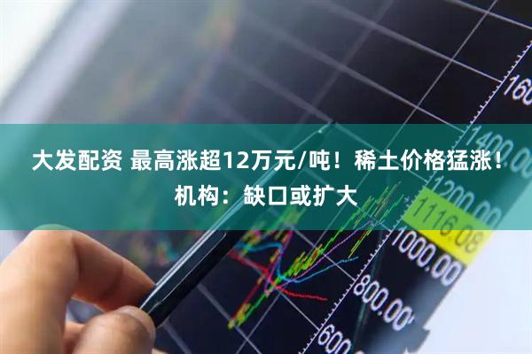 大发配资 最高涨超12万元/吨！稀土价格猛涨！机构：缺口或扩大